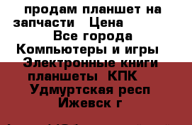 продам планшет на запчасти › Цена ­ 1 000 - Все города Компьютеры и игры » Электронные книги, планшеты, КПК   . Удмуртская респ.,Ижевск г.